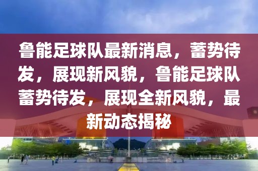 魯能足球隊(duì)最新消息，蓄勢(shì)待發(fā)，展現(xiàn)新風(fēng)貌，魯能足球隊(duì)蓄勢(shì)待發(fā)，展現(xiàn)全新風(fēng)貌，最新動(dòng)態(tài)揭秘